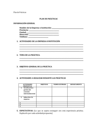 Plan de Prácticas
PLAN DE PRÁCTICAS
INFORMACIÓN GENERAL
Nombre de la Empresa o Institución: _____________________________________________
Provincia: __________________________________________
Ciudad: _____________________________________________
Dirección: __________________________________________
Teléfono: ____________________________
1. ACTIVIDADES DE LA EMPRESA O INSTITUCIÓN
__________________________________________________________________________________________
__________________________________________________________________________________________
__________________________________________________________________________________________
__________________________________________________________________________________________
2. TEMA DE LA PRÁCTICA.
__________________________________________________________________________________________
__________________________________________________________________________________________
3. OBJETIVO GENERAL DE LA PRÁCTICA
__________________________________________________________________________________________
__________________________________________________________________________________________
__________________________________________________________________________________________
4. ACTIVIDADES A REALIZAR DURANTE LAS PRÁCTICAS
ACTIVIDADES
PROPUESTAS
OBJETIVOS TIEMPO ESTIMADO DEPARTAMENTO
1. Socializacióny
gestión del
convenio
interinstitucional
2. Inducción a la
empresa
3.
4.
5.
5. ESPECTATIVAS: (Lo que se aspira conseguir con esta experiencia práctica.
Explicarlo por cada actividad propuesta)
 