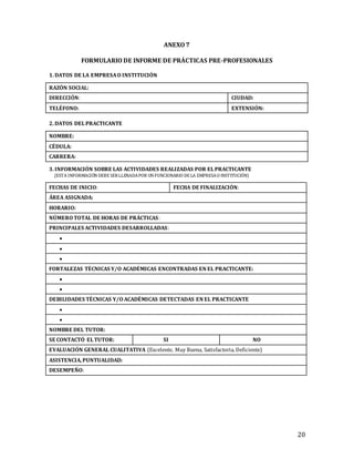20
ANEXO 7
FORMULARIO DE INFORME DE PRÁCTICAS PRE-PROFESIONALES
1. DATOS DE LA EMPRESAO INSTITUCIÓN
RAZÓN SOCIAL:
DIRECCIÓN: CIUDAD:
TELÉFONO: EXTENSIÓN:
2. DATOS DELPRACTICANTE
NOMBRE:
CÉDULA:
CARRERA:
3. INFORMACIÓN SOBRE LAS ACTIVIDADES REALIZADAS POR ELPRACTICANTE
(ESTA INFORMACIÓNDEBE SERLLENADAPOR UNFUNCIONARIO DE LA EMPRESAO INSTITUCIÓN)
FECHAS DE INICIO: FECHA DE FINALIZACIÓN:
ÁREA ASIGNADA:
HORARIO:
NÚMERO TOTAL DE HORAS DE PRÁCTICAS:
PRINCIPALES ACTIVIDADES DESARROLLADAS:



FORTALEZAS TÉCNICAS Y/O ACADÉMICAS ENCONTRADAS EN EL PRACTICANTE:


DEBILIDADES TÉCNICAS Y/O ACADÉMICAS DETECTADAS EN EL PRACTICANTE


NOMBRE DEL TUTOR:
SE CONTACTÓ ELTUTOR: SI NO
EVALUACIÓN GENERAL CUALITATIVA (Excelente, Muy Buena, Satisfactoria, Deficiente)
ASISTENCIA, PUNTUALIDAD:
DESEMPEÑO:
 