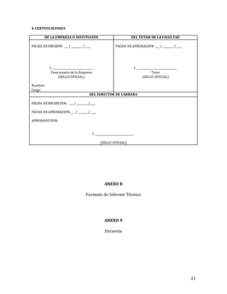 21
4. CERTIFICACIONES
DE LA EMPRESA O INSTITUCIÓN DEL TUTOR DE LA FACULTAD
FECHA DEEMISIÓN: ___ / ________ /____
f. _____________________________
Funcionario de la Empresa
(SELLO OFICIAL)
Nombre:
Cargo:
FECHA DEAPROBACIÓN: ___ / ________ /____
f. _____________________________
Tutor
(SELLO OFICIAL)
DEL DIRECTOR DE CARRERA
FECHA DERECEPCION: ___ / ________ /____
FECHA DEAPROBACION:___ / _______ /____
APROBADO POR:
f. ____________________________
(SELLO OFICIAL)
ANEXO 8
Formato de Informe Técnico
ANEXO 9
Encuesta
 