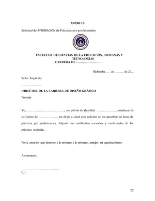 22
ANEXO 10
Solicitud de APROBACIÓN de Prácticas pre-profesionales
FACULTAD DE CIENCIAS DE LA EDUCACIÓN, HUMANAS Y
TECNOLOGÍAS
CARRERA DE ………………………
Riobamba, ... de ……… de 20...
Señor Arquitecto
………………..
DIRECTOR DE LA CARRERA DE DISEÑO GRÁFICO
Presente
Yo, ………………………………., con cédula de identidad ………………., estudiante de
la Carrera de ………………, me dirijo a usted para solicitar se me aprueben las horas de
prácticas pre profesionales. Adjunto los certificados revisados y confirmados de las
prácticas realizadas.
Por la atención que dispense a la presente a la presente, anticipo mi agradecimiento.
Atentamente,
……………………………….
C. I.
 