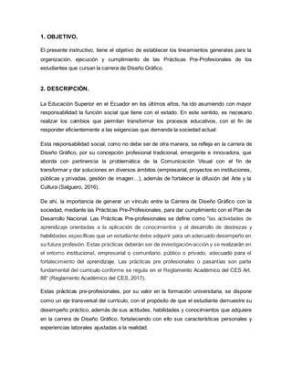 1. OBJETIVO.
El presente instructivo, tiene el objetivo de establecer los lineamientos generales para la
organización, ejecución y cumplimiento de las Prácticas Pre-Profesionales de los
estudiantes que cursan la carrera de Diseño Gráfico.
2. DESCRIPCIÓN.
La Educación Superior en el Ecuador en los últimos años, ha ido asumiendo con mayor
responsabilidad la función social que tiene con el estado. En este sentido, es necesario
realizar los cambios que permitan transformar los procesos educativos, con el fin de
responder eficientemente a las exigencias que demanda la sociedad actual.
Esta responsabilidad social, como no debe ser de otra manera, se refleja en la carrera de
Diseño Gráfico, por su concepción profesional tradicional, emergente e innovadora, que
aborda con pertinencia la problemática de la Comunicación Visual con el fin de
transformar y dar soluciones en diversos ámbitos (empresarial, proyectos en instituciones,
públicas y privadas, gestión de imagen…), además de fortalecer la difusión del Arte y la
Cultura (Salguero, 2016).
De ahí, la importancia de generar un vínculo entre la Carrera de Diseño Gráfico con la
sociedad, mediante las Prácticas Pre-Profesionales, para dar cumplimiento con el Plan de
Desarrollo Nacional. Las Prácticas Pre-profesionales se define como “las actividades de
aprendizaje orientadas a la aplicación de conocimientos y al desarrollo de destrezas y
habilidades específicas que un estudiante debe adquirir para un adecuado desempeño en
su futura profesión. Estas prácticas deberán ser de investigación-acción y se realizarán en
el entorno institucional, empresarial o comunitario. público o privado, adecuado para el
fortalecimiento del aprendizaje. Las prácticas pre profesionales o pasantías son parte
fundamental del currículo conforme se regula en el Reglamento Académico del CES Art.
88” (Reglamento Académico del CES, 2017).
Estas prácticas pre-profesionales, por su valor en la formación universitaria, se dispone
como un eje transversal del currículo, con el propósito de que el estudiante demuestre su
desempeño práctico, además de sus actitudes, habilidades y conocimientos que adquiere
en la carrera de Diseño Gráfico, fortaleciendo con ello sus características personales y
experiencias laborales ajustadas a la realidad.
 