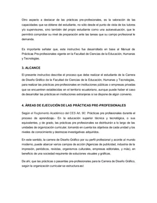 Otro aspecto a destacar de las prácticas pre-profesionales, es la valoración de las
capacidades que se obtiene del estudiante, no sólo desde el punto de vista de los tutores
y/o supervisores, sino también del propio estudiante como una autoevaluación, que le
permitirá comprobar su nivel de preparación ante las tareas que su campo profesional le
demanda.
Es importante señalar que, este instructivo fue desarrollado en base al Manual de
Prácticas Pre-profesionales vigente en la Facultad de Ciencias de la Educación, Humanas
y Tecnologías.
3. ALCANCE
El presente instructivo describe el proceso que debe realizar el estudiante de la Carrera
de Diseño Gráfico de la Facultad de Ciencias de la Educación, Humanas y Tecnologías,
para realizar las prácticas pre-profesionales en instituciones públicas o empresas privadas
que se encuentren establecidas en el territorio ecuatoriano, aunque puede haber el caso
de desarrollar las prácticas en instituciones extranjeras si se dispone de algún convenio.
4. ÁREAS DE EJECUCIÓN DE LAS PRÁCTICAS PRE-PROFESIONALES
Según el Reglamento Académico del CES Art. 90: Prácticas pre profesionales durante el
proceso de aprendizaje.- En la educación superior técnica y tecnológica, o sus
equivalentes, y de grado, las prácticas pre profesionales se distribuirán a lo largo de las
unidades de organización curricular, tomando en cuenta los objetivos de cada unidad y los
niveles de conocimiento y destrezas investigativas adquiridos.
En este sentido, la carrera de Diseño Gráfico por su perfil profesional y acorde al mundo
moderno, puede abarcar varios campos de acción (Agencias de publicidad, industria de la
impresión, periódicos, revistas, organismos culturales, empresas editoriales, y más), en
beneficio de una sociedad requirente de soluciones visuales y gráficas.
De ahí, que las prácticas o pasantías pre-profesionales para la Carrera de Diseño Gráfico,
según la organización curricular se estructura así:
 