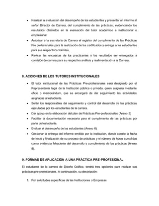 Realizar la evaluación del desempeño de los estudiantes y presentar un informe al
señor Director de Carrera, del cumplimiento de las prácticas, evidenciando los
resultados obtenidos en la evaluación del tutor académico e institucional o
empresarial.
 Autorizar a la secretaría de Carrera el registro del cumplimiento de las Prácticas
Pre profesionales para la realización de los certificados y entrega a los estudiantes
para sus respectivos trámites.
 Revisar las encuestas de los practicantes y los resultados ser entregados a
comisión de carrera para su respectivo análisis y realimentación a la Carrera.
8. ACCIONES DE LOS TUTORES INSTITUCIONALES
 El tutor institucional de las Prácticas Pre-profesionales será designado por el
Representante legal de la Institución pública o privada, quien asignará mediante
oficio o memorándum, que se encargará de dar seguimiento las actividades
asignadas al estudiante.
 Serán los responsables del seguimiento y control del desarrollo de las prácticas
ejecutadas por los estudiantes de la carrera.
 Dar apoyo en la elaboración del plan de Prácticas Pre-profesionales (Anexo 3)
 Facilitar la documentación necesaria para el cumplimiento de las prácticas por
parte del estudiante.
 Evaluar el desempeño de los estudiantes (Anexo 6)
 Gestionar la entrega del informe emitido por la institución, donde conste la fecha
de inicio y finalización de su proceso de prácticas y el número de horas cumplidas
como evidencia fehaciente del desarrollo y cumplimiento de las prácticas (Anexo
8).
9. FORMAS DE APLICACIÓN A UNA PRÁCTICA PRE-PROFESIONAL
El estudiante de la carrera de Diseño Gráfico, tendrá tres opciones para realizar sus
prácticas pre-profesionales. A continuación, su descripción:
1. Por solicitudes específicas de las Instituciones o Empresas
 