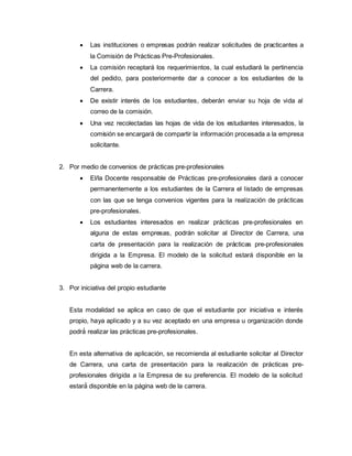  Las instituciones o empresas podrán realizar solicitudes de practicantes a
la Comisión de Prácticas Pre-Profesionales.
 La comisión receptará los requerimientos, la cual estudiará la pertinencia
del pedido, para posteriormente dar a conocer a los estudiantes de la
Carrera.
 De existir interés de los estudiantes, deberán enviar su hoja de vida al
correo de la comisión.
 Una vez recolectadas las hojas de vida de los estudiantes interesados, la
comisión se encargará de compartir la información procesada a la empresa
solicitante.
2. Por medio de convenios de prácticas pre-profesionales
 El/la Docente responsable de Prácticas pre-profesionales dará a conocer
permanentemente a los estudiantes de la Carrera el listado de empresas
con las que se tenga convenios vigentes para la realización de prácticas
pre-profesionales.
 Los estudiantes interesados en realizar prácticas pre-profesionales en
alguna de estas empresas, podrán solicitar al Director de Carrera, una
carta de presentación para la realización de prácticas pre-profesionales
dirigida a la Empresa. El modelo de la solicitud estará disponible en la
página web de la carrera.
3. Por iniciativa del propio estudiante
Esta modalidad se aplica en caso de que el estudiante por iniciativa e interés
propio, haya aplicado y a su vez aceptado en una empresa u organización donde
podrá́ realizar las prácticas pre-profesionales.
En esta alternativa de aplicación, se recomienda al estudiante solicitar al Director
de Carrera, una carta de presentación para la realización de prácticas pre-
profesionales dirigida a la Empresa de su preferencia. El modelo de la solicitud
estará́ disponible en la página web de la carrera.
 