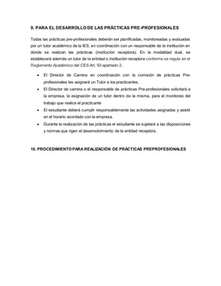 9. PARA EL DESARROLLO DE LAS PRÁCTICAS PRE-PROFESIONALES
Todas las prácticas pre-profesionales deberán ser planificadas, monitoreadas y evaluadas
por un tutor académico de la lES, en coordinación con un responsable de la institución en
donde se realizan las prácticas (institución receptora). En la modalidad dual, se
establecerá además un tutor de la entidad o institución receptora conforme se regula en el
Reglamento Académico del CES Art. 93 apartado 2.
 El Director de Carrera en coordinación con la comisión de prácticas Pre-
profesionales les asignará un Tutor a los practicantes.
 El Director de carrera o el responsable de prácticas Pre-profesionales solicitará a
la empresa, la asignación de un tutor dentro de la misma, para el monitoreo del
trabajo que realice el practicante
 El estudiante deberá cumplir responsablemente las actividades asignadas y asistir
en el horario acordado con la empresa.
 Durante la realización de las prácticas el estudiante se sujetará a las disposiciones
y normas que rigen el desenvolvimiento de la entidad receptora.
10. PROCEDIMIENTO PARA REALIZACIÓN DE PRÁCTICAS PREPROFESIONALES
 