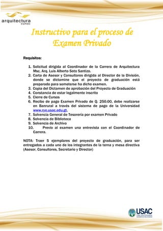 Instructivo para el proceso de
Examen Privado
Requisitos:
1. Solicitud dirigida al Coordinador de la Carrera de Arquitectura
Msc. Arq. Luis Alberto Soto Santizo.
2. Carta de Asesor y Consultores dirigida al Director de la División,
donde se dictamine que el proyecto de graduación está
preparado para someterse ha dicho examen.
3. Copia del Dictamen de aprobación del Proyecto de Graduación
4. Constancia de estar legalmente inscrito
5. Cierre de Cursos
6. Recibo de pago Examen Privado de Q. 250.00, debe realizarse
en Banrural a través del sistema de pago de la Universidad
www.rye.usac.edu.gt,
7. Solvencia General de Tesorería por examen Privado
8. Solvencia de Biblioteca
9. Solvencia de Archivo
10. Previo al examen una entrevista con el Coordinador de
Carrera.
NOTA: Traer 5 ejemplares del proyecto de graduación, para ser
entregados a cada uno de los integrantes de la terna y mesa directiva
(Asesor, Consultores, Secretario y Director)
 