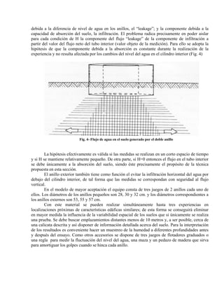 debida a la diferencia de nivel de agua en los anillos, el “leakage”; y la componente debida a la
capacidad de absorción del suelo, la infiltración. El problema radica precisamente en poder aislar
para cada condición de H la componente del flujo “leakage” de la componente de infiltración a
partir del valor del flujo neto del tubo interior (valor objeto de la medición). Para ello se adopta la
hipótesis de que la componente debida a la absorción es constante durante la realización de la
experiencia y no resulta afectada por los cambios del nivel del agua en el cilindro interior (Fig. 4)
Fig. 4- Flujo de agua en el suelo generado por el doble anillo
La hipótesis efectivamente es válida si las medidas se realizan en un corto espacio de tiempo
y si H se mantiene relativamente pequeño. De otra parte, si H=0 entonces el flujo en el tubo interior
se debe únicamente a la absorción del suelo, siendo éste precisamente el propósito de la técnica
propuesta en esta sección.
El anillo exterior también tiene como función el evitar la infiltración horizontal del agua por
debajo del cilindro interior, de tal forma que las medidas se correspondan con seguridad al flujo
vertical.
En el modelo de mayor aceptación el equipo consta de tres juegos de 2 anillos cada uno de
ellos. Los diámetros de los anillos pequeños son 28, 30 y 32 cm. y los diámetros correspondientes a
los anillos externos son 53, 55 y 57 cm.
Con este material se pueden realizar simultáneamente hasta tres experiencias en
localizaciones próximas de características edáficas similares; de esta forma se conseguirá eliminar
en mayor medida la influencia de la variabilidad espacial de los suelos que si únicamente se realiza
una prueba. Se debe buscar emplazamientos distantes menos de 10 metros y, a ser posible, cerca de
una calicata descrita y así disponer de información detallada acerca del suelo. Para la interpretación
de los resultados es conveniente hacer un muestreo de la humedad a diferentes profundidades antes
y después del ensayo. Como otros accesorios se dispone de tres juegos de flotadores graduados o
una regla para medir la fluctuación del nivel del agua, una maza y un pedazo de madera que sirva
para amortiguar los golpes cuando se hinca cada anillo.
 