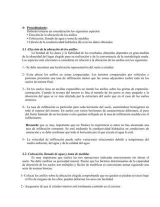 4- Procedimiento:
Deberán tomarse en consideración los siguientes aspectos:
• Elección de la ubicación de los anillos
• Colocación, llenado de agua y toma de medidas
• Cálculo de la conductividad hidráulica (K) con los datos obtenidos
4.1 -Elección de la ubicación de los anillos
La bondad de los datos y la fiabilidad de los resultados obtenidos dependen en gran medida
de la idoneidad del lugar elegido para su realización y de la conveniencia de la metodología usada.
Los aspectos más relevantes a consideran en relación a la ubicación de los anillos son los siguientes:
1.- Se debe encontrar una localización representativa del suelo a estudiar.
2- Evita ubicar los anillos en zonas compactadas. Los terrenos compactados por vehículos o
personas presentan una tasa de infiltración menor que las zonas adyacentes (sobre todo en los
suelos de textura fina).
3.- En los suelos ricos en arcillas expansibles no instale los anillos sobre las grietas de expansión-
contracción. Cuando la textura del terreno es fina el tamaño de los poros es muy pequeño y la
absorción del agua se ve más afectada por la estructura del suelo que en el caso de los suelos
arenosos.
4.- La tasa de infiltración es particular para cada horizonte del suelo, asumiéndose homogénea en
todo el espesor del mismo. En suelos con varios horizontes de características diferentes, el paso
del frente húmedo de un horizonte a otro quedará reflejado en la tasa de infiltración medida con el
infiltrómetro.
Recuerde que es muy importante que no finalice la experiencia si antes no has alcanzado una
tasa de infiltración constante. Se está midiendo la conductividad hidráulica en condiciones de
saturación y se debe confirmar que todo el horizonte por el que circula el agua lo esté.
5- La velocidad de infiltración puede sufrir variaciones estacionales debido a temperatura del
medio ambiente, del agua y de la calidad del agua
4.2- Colocación, llenado de agua y toma de medidas
Es muy importante que realice las tres operaciones indicadas anteriormente sin alterar el
suelo. No debe cambiar su porosidad natural. Puesto que los factores determinantes de la capacidad
de absorción de los suelos son múltiples y fáciles de modificar es conveniente actuar siguiendo una
serie de normas básicas:
1- Colocar los anillos sobre la ubicación elegida comprobando que no queden ni piedras ni raíces bajo
el filo de ninguno de los ellos; pueden deformar los aros con facilidad.
2.- Asegurarse de que el cilindro interior esté totalmente centrado en el exterior.
 