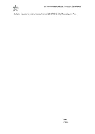 INSTRUCTIVO REPORTE DE ACCIDENTE DE TRABAJO



Cualquier inquietud favor comunicarse al número 320 731 53 62 Erika Marcela Aguirre Parra
Km 7 Vía a Puerto Colombia - Tel: (5) 3598609 – www.uniatlantico.edu.co




                                                                      SENA
                                                                      CTPGA
 