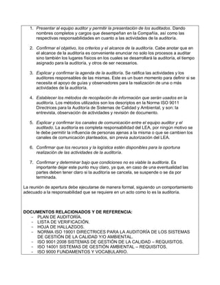 1. Presentar al equipo auditor y permitir la presentación de los auditados. Dando
      nombres completos y cargos que desempeñan en la Compañía, así como las
      respectivas responsabilidades en cuanto a las actividades de la auditoría.

   2. Confirmar el objetivo, los criterios y el alcance de la auditoría. Cabe anotar que en
      el alcance de la auditoría es conveniente enunciar no solo los procesos a auditar
      sino también los lugares físicos en los cuales se desarrollará la auditoría, el tiempo
      asignado para la auditoría, y otros de ser necesarios.

   3. Explicar y confirmar la agenda de la auditoría. Se ratifica las actividades y los
      auditores responsables de las mismas. Este es un buen momento para definir si se
      necesita el apoyo de guías y observadores para la realización de una o más
      actividades de la auditoría.

   4. Establecer los métodos de recopilación de información que serán usados en la
      auditoría. Los métodos utilizados son los descriptos en la Norma ISO 9011
      Directrices para la Auditoría de Sistemas de Calidad y Ambiental, y son: la
      entrevista, observación de actividades y revisión de documento.

   5. Explicar y confirmar los canales de comunicación entre el equipo auditor y el
      auditado. La auditoría es completa responsabilidad del LEA, por ningún motivo se
      le debe permitir la influencia de personas ajenas a la misma o que se cambien los
      canales de comunicación planteados, sin previa autorización del LEA.

   6. Confirmar que los recursos y la logística estén disponibles para la oportuna
      realización de las actividades de la auditoría.

   7. Confirmar y determinar bajo que condiciones no es viable la auditoria. Es
      importante dejar este punto muy claro, ya que, en caso de una eventualidad las
      partes deben tener claro si la auditoría se cancela, se suspende o se da por
      terminada.

La reunión de apertura debe ejecutarse de manera formal, siguiendo un comportamiento
adecuado a la responsabilidad que se requiere en un acto como lo es la auditoría.



DOCUMENTOS RELACIONADOS Y DE REFERENCIA:
  - PLAN DE AUDITORÍA.
  - LISTA DE VERIFICACIÓN.
  - HOJA DE HALLAZGOS.
  - NORMA ISO 19001 DIRECTRICES PARA LA AUDITORÍA DE LOS SISTEMAS
    DE GESTIÓN DE LA CALIDAD Y/O AMBIENTAL.
  - ISO 9001:2008 SISTEMAS DE GESTIÓN DE LA CALIDAD – REQUISITOS.
  - ISO 14001 SISTEMAS DE GESTIÓN AMBIENTAL – REQUISITOS.
  - ISO 9000 FUNDAMENTOS Y VOCABULARIO.
 