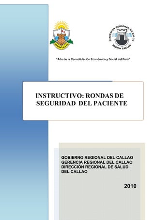  
“Año de la Consolidación Económica y Social del Perú”
 
INSTRUCTIVO: RONDAS DE
SEGURIDAD DEL PACIENTE
GGOOBBIIEERRNNOO RREEGGIIOONNAALL DDEELL CCAALLLLAAOO
GGEERREENNCCIIAA RREEGGIIOONNAALL DDEELL CCAALLLLAAOO
DDIIRREECCCCIIÓÓNN RREEGGIIOONNAALL DDEE SSAALLUUDD
DDEELL CCAALLLLAAOO
2010
 
 