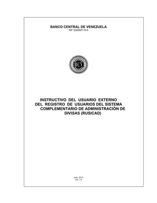 BANCO CENTRAL DE VENEZUELA
RIF G20000110-0
INSTRUCTIVO DEL USUARIO EXTERNO
DEL REGISTRO DE USUARIOS DEL SISTEMA
COMPLEMENTARIO DE ADMINISTRACIÓN DE
DIVISAS (RUSICAD)
Julio, 2013
Ver: 1.0
 
