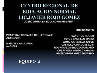 CENTRO REGIONAL DE
            EDUCACION NORMAL
          LIC.JAVIER ROJO GOMEZ
             LICENCIATURA EN EDUCACION PRIMARIA


                                                  INTEGRANTES

PRACTICAS SOCIALES DEL LENGUAJE               CANO TUN ROGER
ASIGNATURA
                                        TUYUB CASTILLO MARIO
                                        WONG CARBALLO JOSUE
MANUEL CANUL POOL                      CASTILLO CIMA JOSE LUIS
MAESTRA
                                  RODRIGUEZ MENDOZA MARIANO
                                    ORLAYNETA MENDEZ NATALIA
                                   RIVERO RODRIGUEZ EDUARDO


          EQUIPO 5
 