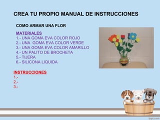 CREA TU PROPIO MANUAL DE INSTRUCCIONES
MATERIALES
1.- UNA GOMA EVA COLOR ROJO
2.- UNA GOMA EVA COLOR VERDE
3.- UNA GOMA EVA COLOR AMARILLO
4.- UN PALITO DE BROCHETA
5.- TIJERA
6.- SILICONA LIQUIDA
COMO ARMAR UNA FLOR
INSTRUCCIONES
1.-
2.-
3.-