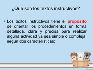 ¿Qué son los textos instructivos?
• Los textos instructivos tiene el propósito
de orientar los procedimientos en forma
detallada, clara y precisa para realizar
alguna actividad ya sea simple o compleja,
según dos características: