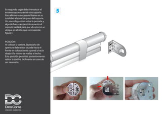 5
En segundo lugar debe introducir el
extremo opuesto en el otro soporte.
Para ello no es necesario liberar en su
totalidad el canal de paso del soporte.
Un poco de presión sobre la pestaña y
algo de fuerza en sentido opuesto al
soporte bastará para que el extremo se
ubique en el sitio que corresponde.
figura 5
POSICIÓN:
Al colocar la cortina, la pestaña de
apertura debe estar situada hacia el
frente en colocaciones a pared y hacia
abajo si la misma se realiza al techo.
Esta posición permitirá posteriormente
retirar la cortina fácilmente en caso de
ser necesario.
 