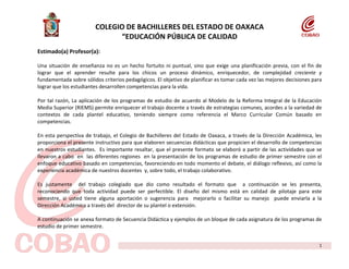 COLEGIO DE BACHILLERES DEL ESTADO DE OAXACA
                              “EDUCACIÓN PÚBLICA DE CALIDAD
Estimado(a) Profesor(a):

Una situación de enseñanza no es un hecho fortuito ni puntual, sino que exige una planificación previa, con el fin de
lograr que el aprender resulte para los chicos un proceso dinámico, enriquecedor, de complejidad creciente y
fundamentada sobre sólidos criterios pedagógicos. El objetivo de planificar es tomar cada vez las mejores decisiones para
lograr que los estudiantes desarrollen competencias para la vida.

Por tal razón, La aplicación de los programas de estudio de acuerdo al Modelo de la Reforma Integral de la Educación
Media Superior (RIEMS) permite enriquecer el trabajo docente a través de estrategias comunes, acordes a la variedad de
contextos de cada plantel educativo, teniendo siempre como referencia el Marco Curricular Común basado en
competencias.

En esta perspectiva de trabajo, el Colegio de Bachilleres del Estado de Oaxaca, a través de la Dirección Académica, les
proporciona el presente instructivo para que elaboren secuencias didácticas que propicien el desarrollo de competencias
en nuestros estudiantes. Es importante resaltar, que el presente formato se elaboró a partir de las actividades que se
llevaron a cabo en las diferentes regiones en la presentación de los programas de estudio de primer semestre con el
enfoque educativo basado en competencias, favoreciendo en todo momento el debate, el diálogo reflexivo, así como la
experiencia académica de nuestros docentes y, sobre todo, el trabajo colaborativo.

Es justamente del trabajo colegiado que dio como resultado el formato que a continuación se les presenta,
reconociendo que toda actividad puede ser perfectible. El diseño del mismo está en calidad de pilotaje para este
semestre, si usted tiene alguna aportación o sugerencia para mejorarlo o facilitar su manejo puede enviarla a la
Dirección Académica a través del director de su plantel o extensión.

A continuación se anexa formato de Secuencia Didáctica y ejemplos de un bloque de cada asignatura de los programas de
estudio de primer semestre.


                                                                                                                       1
 