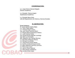 COORDINACION:
Lic. Jorge Antonio Illescas Delgado
Director Académico

Lic. Elizabeth Ramos Aragón
Subdirectora Académica

Lic. Elizabeth Meza Peña
Jefa del Departamento de Historia y Ciencias Sociales



                     ELABORACION:
Grupo Academico:
Dr. Jesús Gabriel Baños Mejía
Lic. Tania Toledo Matus
Lic. Yolanda Virgen Lozano
Ing. Juan Carlos Carmona Marín
Lic. Dolores Maura Esperanza Velasco
Lic. Judith Chávez Flores
Ing. Ismael Ricardo Méndez Lavariega
Ing. Abel Luis Avendaño
Biol. Alejandro Joel Montes Ramírez
Lic. Noé Abel Velásquez Ramos
Lic. Denisse Cruz Alcalá
Lic. José Antonio Perea Gálvez
Lic. Cynthia Janette Enríquez Cortes
Lic. Mario Alejandro Ramírez Carmona
Lic. Rocío Cruz Leyva
Lic. Jazmín Pérez Valencia
Lic. Olivia Núñez Castellanos
Lic. Lourdes Arista López
                                                        23
 