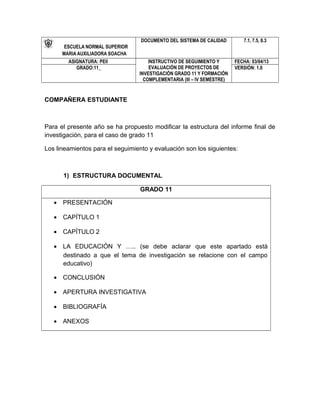ESCUELA NORMAL SUPERIOR
MARIA AUXILIADORA SOACHA
DOCUMENTO DEL SISTEMA DE CALIDAD 7.1, 7.5, 8.3
ASIGNATURA: PEII INSTRUCTIVO DE SEGUIMIENTO Y
EVALUACIÓN DE PROYECTOS DE
INVESTIGACIÓN GRADO 11 Y FORMACIÓN
COMPLEMENTARIA (III – IV SEMESTRE)
FECHA: 03/04/13
GRADO:11_ VERSIÓN: 1.0
COMPAÑERA ESTUDIANTE
Para el presente año se ha propuesto modificar la estructura del informe final de
investigación, para el caso de grado 11
Los lineamientos para el seguimiento y evaluación son los siguientes:
1) ESTRUCTURA DOCUMENTAL
GRADO 11
• PRESENTACIÓN
• CAPÍTULO 1
• CAPÍTULO 2
• LA EDUCACIÓN Y ….. (se debe aclarar que este apartado está
destinado a que el tema de investigación se relacione con el campo
educativo)
• CONCLUSIÓN
• APERTURA INVESTIGATIVA
• BIBLIOGRAFÍA
• ANEXOS
 