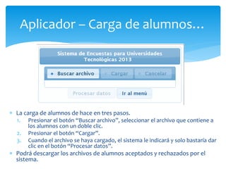 Aplicador – Carga de alumnos… 
 La carga de alumnos de hace en tres pasos. 
1. Presionar el botón “Buscar archivo”, seleccionar el archivo que contiene a 
los alumnos con un doble clic. 
2. Presionar el botón “Cargar”. 
3. Cuando el archivo se haya cargado, el sistema le indicará y solo bastaría dar 
clic en el botón “Procesar datos”. 
 Podrá descargar los archivos de alumnos aceptados y rechazados por el 
sistema. 
 