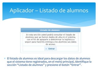 Aplicador – Listado de alumnos 
 El listado de alumnos es ideal para descargar los datos de alumnos 
que el sistema tiene registrados, en el menú principal, identifique la 
sección “Listado de alumnos” y presione el botón “Entrar”. 
 