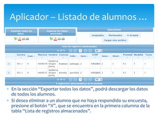 Aplicador – Listado de alumnos … 
 En la sección “Exportar todos los datos”, podrá descargar los datos 
de todos los alumnos. 
 Si desea eliminar a un alumno que no haya respondido su encuesta, 
presione el botón “X”, que se encuentra en la primera columna de la 
tabla “Lista de registros almacenados”. 
 