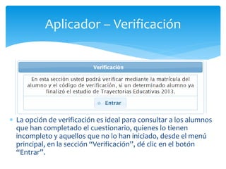 Aplicador – Verificación 
 La opción de verificación es ideal para consultar a los alumnos 
que han completado el cuestionario, quienes lo tienen 
incompleto y aquellos que no lo han iniciado, desde el menú 
principal, en la sección “Verificación”, dé clic en el botón 
“Entrar”. 
 