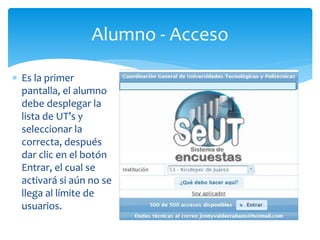 Alumno - Acceso 
 Es la primer 
pantalla, el alumno 
debe desplegar la 
lista de UT’s y 
seleccionar la 
correcta, después 
dar clic en el botón 
Entrar, el cual se 
activará si aún no se 
llega al límite de 
usuarios. 
 