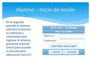 Alumno – Inicio de sesión 
 En la segunda 
pantalla el sistema 
solicitará al alumno 
su matrícula y 
contraseña para 
ingresar al sistema, 
presionar el botón 
Entrar para acceder 
o Cancelar para 
seleccionar otra UT. 
 
