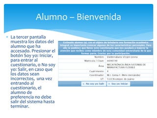 Alumno – Bienvenida 
 La tercer pantalla 
muestra los datos del 
alumno que ha 
accesado. Presionar el 
botón Soy yo: Iniciar, 
para entrar al 
cuestionario, o No soy 
yo: Salir, en caso que 
los datos sean 
incorrectos, una vez 
entrando al 
cuestionario, el 
alumno de 
preferencia no debe 
salir del sistema hasta 
terminar. 
 