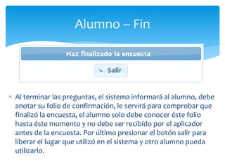 Alumno – Fin 
 Al terminar las preguntas, el sistema informará al alumno, debe 
anotar su folio de confirmación, le servirá para comprobar que 
finalizó la encuesta, el alumno solo debe conocer éste folio 
hasta éste momento y no debe ser recibido por el aplicador 
antes de la encuesta. Por último presionar el botón salir para 
liberar el lugar que utilizó en el sistema y otro alumno pueda 
utilizarlo. 
 