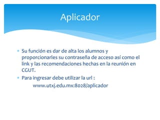 Aplicador 
 Su función es dar de alta los alumnos y 
proporcionarles su contraseña de acceso así como el 
link y las recomendaciones hechas en la reunión en 
CGUT. 
 Para ingresar debe utilizar la url : 
www.utxj.edu.mx:8028/aplicador 
 