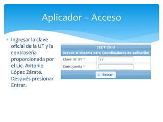 Aplicador – Acceso 
 Ingresar la clave 
oficial de la UT y la 
contraseña 
proporcionada por 
el Lic. Antonio 
López Zárate. 
Después presionar 
Entrar. 
 