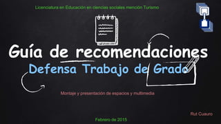 Guía de recomendaciones
Defensa Trabajo de Grado
Montaje y presentación de espacios y multimedia
Licenciatura en Educación en ciencias sociales mención Turismo
Febrero de 2015
Rut Cuauro
 