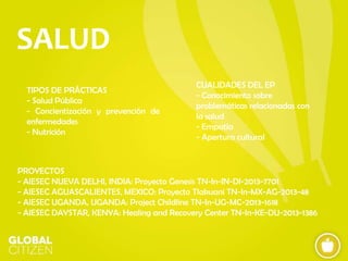 SALUD
TIPOS DE PRÁCTICAS
- Salud Pública
- Concientización y prevención de
enfermedades
- Nutrición

CUALIDADES DEL EP
- Conocimiento sobre
problemáticas relacionadas con
la salud
- Empatía
- Apertura cultural

PROYECTOS
- AIESEC NUEVA DELHI, INDIA: Proyecto Genesis TN-In-IN-DI-2013-7701
- AIESEC AGUASCALIENTES, MEXICO: Proyecto Tlakuani TN-In-MX-AG-2013-48
- AIESEC UGANDA, UGANDA: Project Childline TN-In-UG-MC-2013-1618
- AIESEC DAYSTAR, KENYA: Healing and Recovery Center TN-In-KE-DU-2013-1386

 