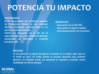 POTENCIÁ TU IMPACTO
DESCRIPCIÓN
El EP desarrollara dos prácticas seguidas
de Ciudadano Global, en dos ciudades
distintas (haciendo especial foco en los
países con cooperaciones).
Habrá un descuento en el fee de la
segunda práctica, y por medio de distintas
estrategias de matching y material
brindado por

BENEFICIOS
- Descuento en el 2do FEE
- Descuento en seguro medico
- Acompañamiento en el proceso

MENSAJE
Si una persona es capaz de lograr el cambio en un lugar, ¿por que no
lo haria en dos?, en todas partes se buscan personas que quieran
generar un impacto social, vos potencia tu impacto y cambia varias
realidades al mismo tiempo

 