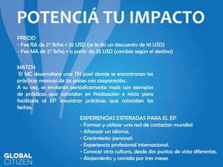 POTENCIÁ TU IMPACTO
PRECIO
- Fee RA de 2° ficha = 25 USD (se le da un descuento de 10 USD)
- Fee MA de 2° ficha = a partir de 25 USD (cambia según el destino)
MATCH
El MC desarrollara una TN pool donde se encontraran las
prácticas masivas de los países con cooperación.
A su vez, se enviarán periódicamente mails con ejemplos
de prácticas que coincidan en finalización e inicio para
facilitarle al EP encontrar prácticas que coincidan las
fechas.
EXPERIENCIAS ESPERADAS PARA EL EP
- Formar y utilizar una red de contactos mundial
- Afianzar un idioma.
- Crecimiento personal.
- Experiencia profesional internacional.
- Conocer otra cultura, desde dos puntos de vista diferentes.
- Alojamiento y comida por tres meses

 