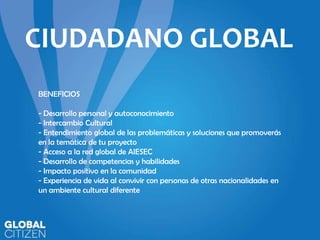 CIUDADANO GLOBAL
BENEFICIOS
- Desarrollo personal y autoconocimiento
- Intercambio Cultural
- Entendimiento global de las problemáticas y soluciones que promoverás
en la temática de tu proyecto
- Acceso a la red global de AIESEC
- Desarrollo de competencias y habilidades
- Impacto positivo en la comunidad
- Experiencia de vida al convivir con personas de otras nacionalidades en
un ambiente cultural diferente

 