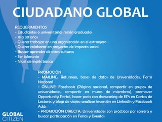 CIUDADANO GLOBAL
REQUERIMIENTOS
- Estudiantes o universitarios recién graduados
- 18 a 30 años
- Querer trabajar en una organización en el extranjero
- Querer colaborar en proyectos de impacto social
- Buscar aprender de otras culturas
- Ser tolerante
- Nivel de inglés básico

PROMOCIÓN
- MAILING: Returnees, bases de datos de Universidades, Form
Nacional
- ONLINE: Facebook (Página nacional, compartir en grupos de
universidades, compartir en muros de miembros), promover
Opportunity Portal, hacer posts con showcasing de EPs en Cartas de
Lectores y blogs de viajes; analizar inversión en LinkedIn y Facebook
Adds
- PROMOCIÓN DIRECTA: Universidades con prácticas por carrera y
buscar participación en Ferias y Eventos

 