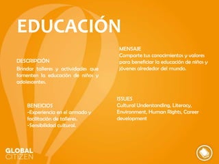 EDUCACIÓN
DESCRIPCIÓN
Brindar talleres y actividades que
fomenten la educación de niños y
adolescentes.

BENEICIOS
-Experiencia en el armado y
facilitación de talleres.
-Sensibilidad cultural.

MENSAJE
Comparte tus conocimientos y valores
para beneficiar la educación de niños y
jóvenes alrededor del mundo.

ISSUES
Cultural Understanding, Literacy,
Environment, Human Rights, Career
development

 