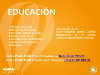 EDUCACIÓN
TIPOS DE PRÁCTICAS
Idiomas, ecología, deportes,
talleres sobre trabajo en equipo,
liderazgo, desarrollo de
emprendimientos, entendimiento
cultural, Derechos Humanos,
Democracia.

CUALIDADES DEL EP
Tener mentalidad abierta y global.
Entendimiento
de
tu
cultura.
Disposición para aprender y enseñar.

AIESEC PIURA, PERÚ: Proyecto Impacta Hoy TN-In-PE-UP-2013-38
AIESEC PIURA, PERÚ: Proyecto Educa-Valorando TN-In-PE-UP-2013-30

 