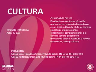 CULTURA
TIPOS DE PRÁCTICAS
Artes, Tu país

CUALIDADES DEL EP
Estudiantes universitarios y/o recién
graduados con ganas de desenvolverse
en un ámbito diferente al de sus carreras
específicas, implementando
conocimientos complementarios a la
carrera. Ser una persona con
mentalidad abierta. Apertura a nuevas
experiencias, ideas y culturas

PROYECTOS
AIESEC Brno, Republica Checa: Proyecto Edison TN-In-CZ-RN-2013-1750
AIESEC Fortaleza, Brasil: Gira Mundo Belem TN-In-BR-FO-2013-445

 