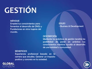 GESTIÓN
MENSAJE
Empleá tus conocimientos para
fomentar el desarrollo de ONGs y
Fundaciones en otros lugares del
mundo.

ISSUES
- Business & Development

DESCRIPCIÓN
Mediante las prácticas de gestión tendrás las
posibilidad de poner en práctica tus
conocimientos mientras ayudás al desarrollo
de una entidad o comunidad.
BENEFICIOS
Experiencia profesional basada en la
carrera que estudias. Generar un impacto
positivo y concreto en la sociedad.

 