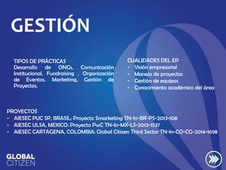 GESTIÓN
TIPOS DE PRÁCTICAS
Desarrollo de ONGs, Comunicación
Institucional, Fundraising , Organización
de Eventos, Marketing, Gestión de
Proyectos.

CUALIDADES DEL EP
- Visión empresarial
- Manejo de proyectos
- Gestión de equipos
- Conocimiento académico del área

PROYECTOS
- AIESEC PUC SP, BRASIL: Proyecto Smarketing TN-In-BR-PS-2013-108
- AIESEC ULSA, MEXICO: Proyecto PwC TN-In-MX-LS-2013-1537
- AIESEC CARTAGENA, COLOMBIA: Global Citizen Third Sector TN-In-CO-CG-2014-1698

 