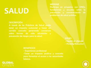 SALUD

MENSAJE
Participa en proyectos con ONGs,
fundaciones y escuelas sobre la
prevención y concientización de
problemas de salud pública.

DESCRIPCIÓN
A través de las Prácticas de Salud podés
tener un impacto sustancial y hacer un
cambio concreto generando conciencia
sobre formas de vida saludables y
prevención de riesgos para la salud.

BENEFICIOS
- Experiencia profesional
-Tener un impacto positivo y concreto
para fomentar el acceso a las necesidades
básicas.

ISSUES
- Health & Lifestyle
- Poverty Reduction

 