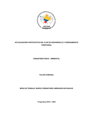 ACTUALIZACIÓN PARTICIPATIVA DEL PLAN DE DESASRROLLO Y ORDENAMIENTO
TERRITORIAL
SUBSISTEMA FÍSICO - AMBIENTAL
TALLER COMUNAL
MESA DE TRABAJO: MAPEO COMUNITARIO/ AMENAZAS NATURALES
Tungurahua 2014 – 2023
 