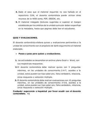 4. Dado el caso que el material requerido no sea hallado en el
repositorio CUN, el docente contenidista puede utilizar otros
recursos de la WEB como; PDF, EBOOK, etc.
5. El material indagado (lecturas sugeridas si superan el margen
establecido por los créditos de la unidad curricular deben especificar
en la metadata, hasta que paginas debe leer el estudiante.
QUIZ Y EVALUACIONES.
El docente contenidista elabora quices y evaluaciones pertinentes a la
unidad de conocimiento con el propósito de darle seguimiento al material
elaborado.
 Pasos a paso para quices y evaluaciones.
1. las actividades se desarrollan en archivo plano Excel o Word, con
sus respectivas respuestas.
2.El docente contenidista debe realizar quices con 5 preguntas
máximos, en las unidades de conocimiento 2-4-7, acordes a la
unidad, estos pueden ser tipo saber pro; falso verdadero, relaciona,
única respuesta o selección múltiple.
3. El docente contenidista debe realizar evaluaciones con 10 preguntas
máximos, en las unidades de conocimiento 3-5-8, acordes a la
unidad, estos pueden ser tipo saber pro; falso verdadero, relaciona,
única respuesta o selección múltiple.
Cualquier sugerencia o inquietud por favor acudir con el docente
contenidista. =)
 