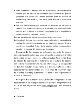 3. Este contenido al momento de su elaboración, se debe tener en
cuenta que; Es para un estudiante de modalidad virtual, que son
personas que posee un tiempo reducido para el estudio del
contenido y destinará algunas horas para realizar el material de
estudio.
4. Por este motivo el material a realizar no debe ser tan extenso, se
sugiere que sea conceptos precisos que den una explicación clara
precisa, con el fin que el estudiante pueda aterrizar el conocimiento
previo del primer momento (surfea).
5. Esta presentación es una por unidad de conocimiento.
6. Cuando el docente contenidista haya elaborado el material debe
realizar la respectiva metadata con los siguientes puntos; título; el
nombre de la unidad, fecha; de la creación del contenido, autor o
creador; el nombre del docente contenidista.
Parágrafo 2: Este espacio de elaboración por parte del docente
contenidista, se le sugiere que tenga en cuenta el número de créditos
de la unidad curricular ya que los slides varia, (por favor revisar Excel
de relación de creditos). Si el material no es de autoría del docente
contenidista debe realizar una lista de referentes, para salvaguardar
los derechos de autor, de igual forma si el docente parafrasea también
debe realizar lista de referentes, estocon el fin de NO incurrir en plagio
de derechos de autor y evitar sanciones penales para la persona que
elabora el contenido.
Parágrafo 3: Si el docente contenidistaextrae imágenes de la web,
debe realizar un pie de página escribiendo Ejemplo: imagen tomada el
día 01 del mes de junio de 2016; www.imeges.com , para efectos de
plagio.
● Visualiza:
 