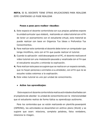 NOTA. SI EL DOCENTE TIENE OTRAS APLICACIONES PARA REALIZAR
ESTE CONTENIDO LO PUDE REALIZAR
Pasos a paso para realizar visualiza:
1. Este espacio el docente contenidista con sus propias palabras expone
la unidad curricular que elaboró, realizando un video tutorial con el fin
de tener un acercamiento con el estudiante virtual, este material se
puede realizar con base en Organiza Tus Ideas o Profundiza Tus
Conocimientos.
2. Para realizar este contenido el docente debe tener un computador que
tenga micrófono, esto con el fin que pueda realizar el tutorial.
3. Cuando la aplicación esté descargada en el PC, el docente realizara el
video tutorial con una modulación pausada y vocalizada con el fin que
el estudiante escuche y entienda la explicación.
4. Para realizar este paso se sugiere que se realice en un espacio cerrado,
que no hayan personas o animales a su alrededor, con el fin que no se
escuche ruidos externos a la explicación.
5. Este video tutorial es uno por unidad de conocimiento.
● Activa tus aprendizajes:
Este espacio el docente contenidista realizaactividades diseñadas con
el propósito de abordar la unidad de conocimiento con la intencionalidad
que el estudiante realice de forma lúdica su aprendizaje autónomo.
Para los contenidos que se están realizando en plantilla powerpoint
(ISPRING), las actividades se desarrollan en archivo plano (Word) y se
sugiere que sean: relaciona, completa palabras, falso verdadero,
relaciona la imagen.
 