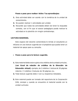 Pasos a paso para realizar Activa Tus aprendizajes:
1. Esta actividad debe ser acorde con la temática de la unidad de
conocimiento.
2. Se pueden realizar 1 actividades por unidad.
3. Recuerde que todas las actividades deben de tener la respuesta
correcta, con el fin que el asesor pedagógico pueda realizar la
actividad en la plantilla sin ningún contratiempo.
LECTURA SUGERIDA.
Este espacio del docente contenidista le brinda al estudiante un
refuerzo en una lectura sugerida con el propósito que pueda tener un
material de apoyo para su consulta.
 Pasos a paso para la lectura sugerida.
1. Este material debe estarsujeto a los créditos de la unidad curricular,
(ver Excel de relación de créditos de la Dirección de
Educación virtual) ejemplo; de 2 créditos 1 lectura de 30 páginas
máximo / 3 créditos 2 lecturas de 30 páginas c/u.
2. Toda lectura sugerida debe ir con su respectiva metadata.
3. Este material puede ser tomado del repositorio de la Corporación
CUN, siempre y cuando se encuentre el material acorde con la
unidad curricular.
 